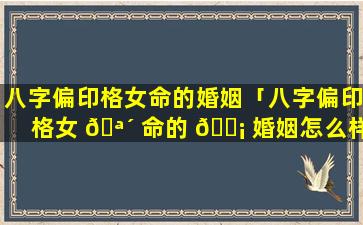 八字偏印格女命的婚姻「八字偏印格女 🪴 命的 🐡 婚姻怎么样」